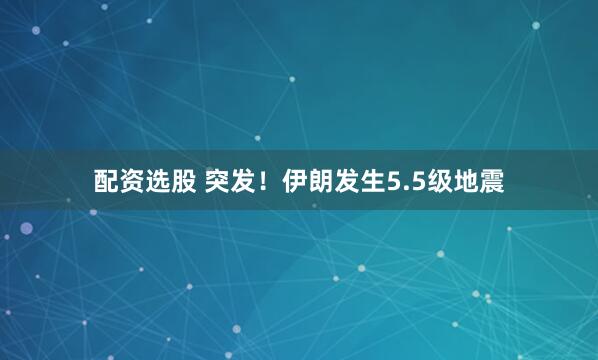配资选股 突发！伊朗发生5.5级地震