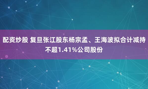 配资炒股 复旦张江股东杨宗孟、王海波拟合计减持不超1.41%公司股份