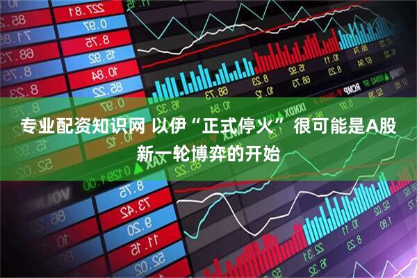 专业配资知识网 以伊“正式停火” 很可能是A股新一轮博弈的开始