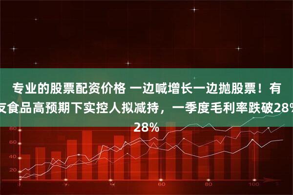 专业的股票配资价格 一边喊增长一边抛股票！有友食品高预期下实控人拟减持，一季度毛利率跌破28%