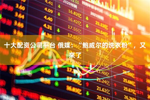 十大配资公司平台 俄媒：“鲍威尔的洗衣粉”，又来了