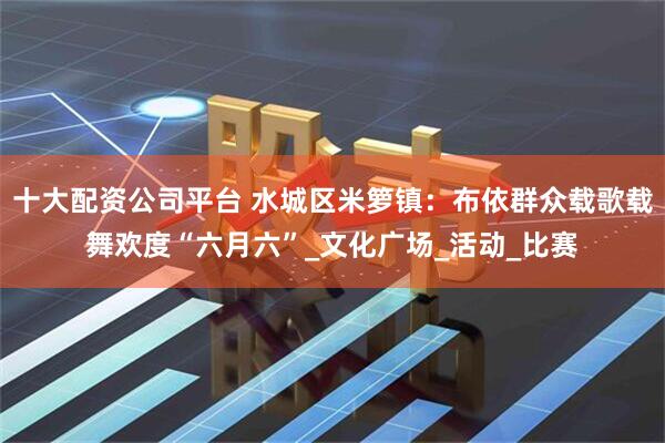 十大配资公司平台 水城区米箩镇：布依群众载歌载舞欢度“六月六”_文化广场_活动_比赛