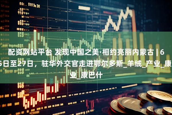 配资网站平台 发现中国之美·相约亮丽内蒙古 | 6月25日至27日，驻华外交官走进鄂尔多斯_羊绒_产业_康巴什