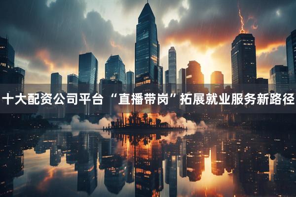 十大配资公司平台 “直播带岗”拓展就业服务新路径