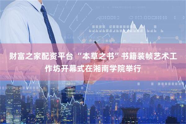 财富之家配资平台 “本草之书”书籍装帧艺术工作坊开幕式在湘南学院举行
