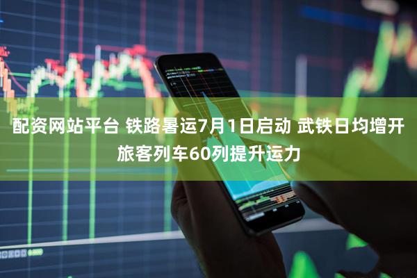 配资网站平台 铁路暑运7月1日启动 武铁日均增开旅客列车60列提升运力