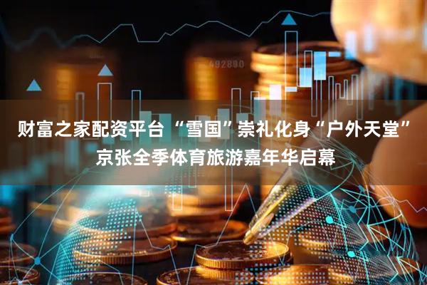 财富之家配资平台 “雪国”崇礼化身“户外天堂” 京张全季体育旅游嘉年华启幕