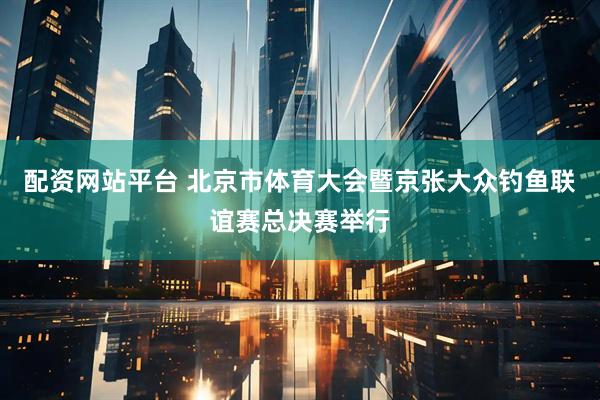 配资网站平台 北京市体育大会暨京张大众钓鱼联谊赛总决赛举行