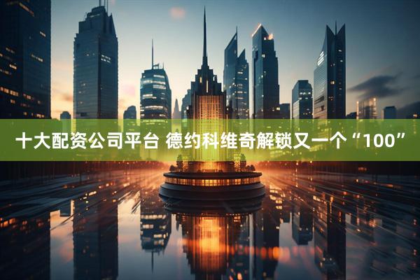 十大配资公司平台 德约科维奇解锁又一个“100”