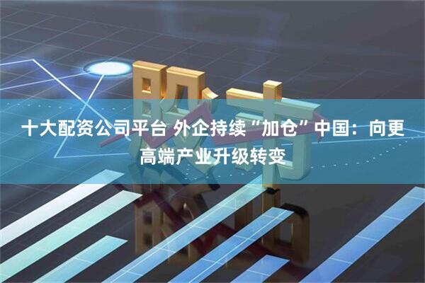 十大配资公司平台 外企持续“加仓”中国：向更高端产业升级转变