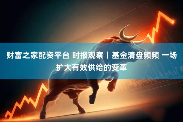 财富之家配资平台 时报观察丨基金清盘频频 一场扩大有效供给的变革