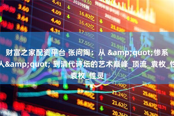 财富之家配资平台 张问陶：从 &quot;惨系文人&quot; 到清代诗坛的艺术巅峰_顶流_袁枚_性灵