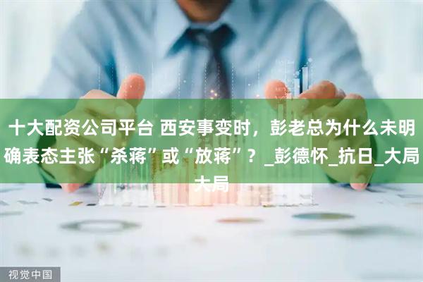 十大配资公司平台 西安事变时，彭老总为什么未明确表态主张“杀蒋”或“放蒋”？_彭德怀_抗日_大局