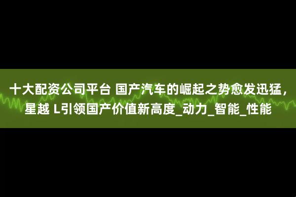 十大配资公司平台 国产汽车的崛起之势愈发迅猛，星越 L引领国产价值新高度_动力_智能_性能