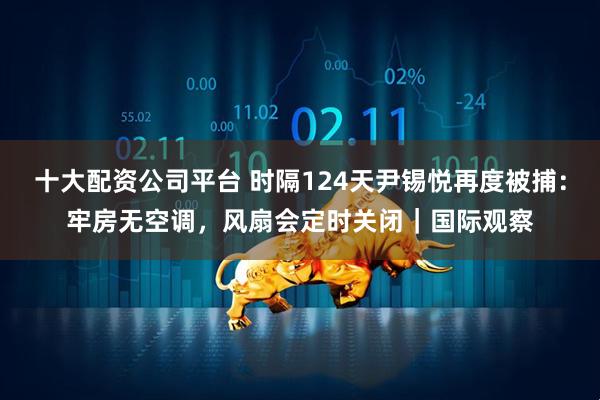 十大配资公司平台 时隔124天尹锡悦再度被捕：牢房无空调，风扇会定时关闭｜国际观察