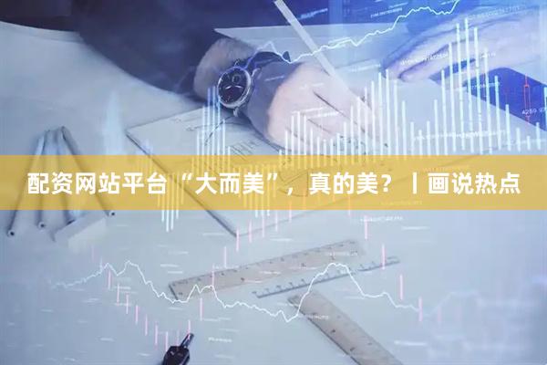 配资网站平台 “大而美”，真的美？丨画说热点