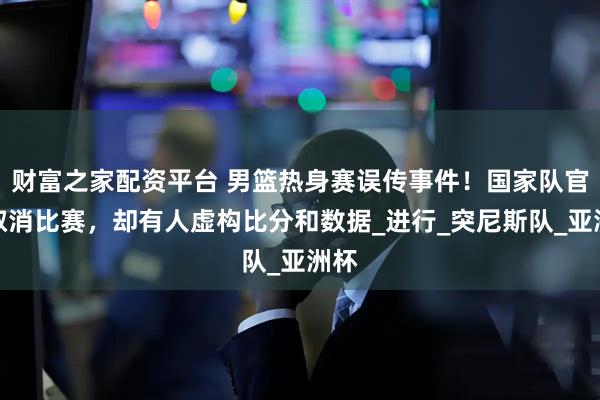 财富之家配资平台 男篮热身赛误传事件！国家队官方取消比赛，却有人虚构比分和数据_进行_突尼斯队_亚洲杯