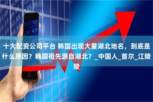 十大配资公司平台 韩国出现大量湖北地名，到底是什么原因？韩国祖先源自湖北？_中国人_首尔_江陵