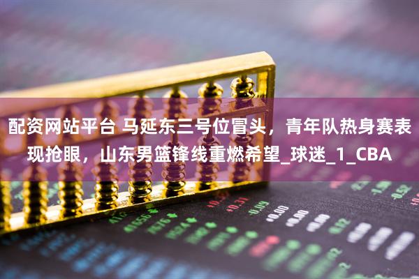 配资网站平台 马延东三号位冒头，青年队热身赛表现抢眼，山东男篮锋线重燃希望_球迷_1_CBA