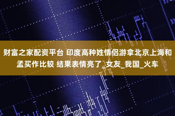 财富之家配资平台 印度高种姓情侣游拿北京上海和孟买作比较 结果表情亮了_女友_我国_火车