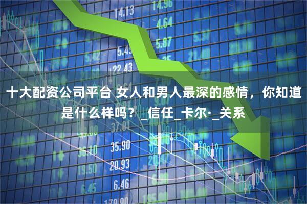 十大配资公司平台 女人和男人最深的感情，你知道是什么样吗？_信任_卡尔·_关系