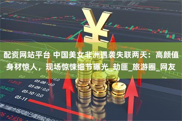 配资网站平台 中国美女非洲遇袭失联两天：高颜值身材惊人，现场惊悚细节曝光_劫匪_旅游圈_网友