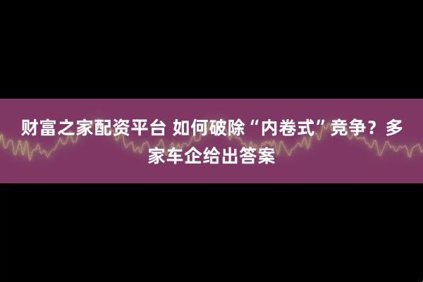 财富之家配资平台 如何破除“内卷式”竞争？多家车企给出答案
