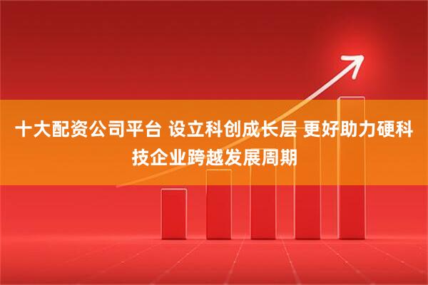 十大配资公司平台 设立科创成长层 更好助力硬科技企业跨越发展周期
