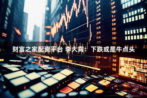 财富之家配资平台 李大霄：下跌或是牛点头
