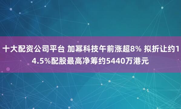 十大配资公司平台 加幂科技午前涨超8% 拟折让约14.5%配股最高净筹约5440万港元