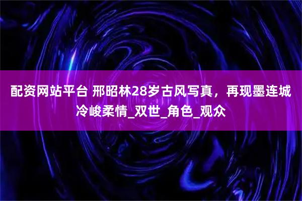 配资网站平台 邢昭林28岁古风写真，再现墨连城冷峻柔情_双世_角色_观众
