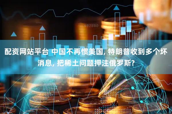 配资网站平台 中国不再惯美国, 特朗普收到多个坏消息, 把稀土问题押注俄罗斯?
