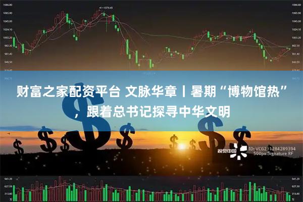 财富之家配资平台 文脉华章丨暑期“博物馆热”，跟着总书记探寻中华文明