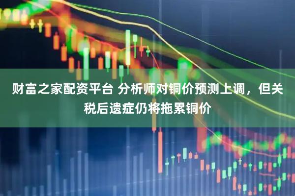 财富之家配资平台 分析师对铜价预测上调，但关税后遗症仍将拖累铜价