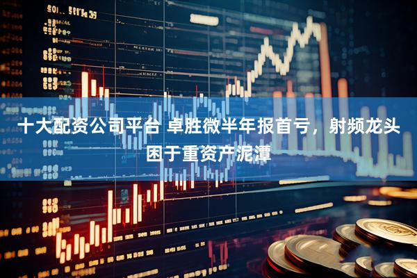 十大配资公司平台 卓胜微半年报首亏，射频龙头困于重资产泥潭