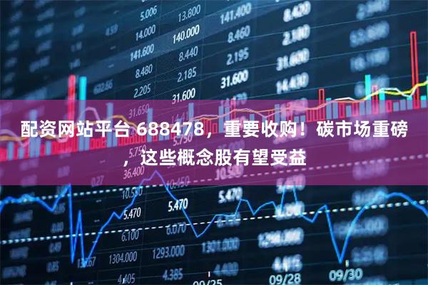 配资网站平台 688478，重要收购！碳市场重磅，这些概念股有望受益