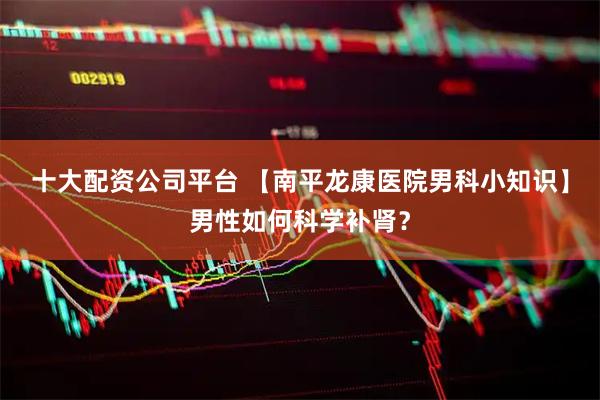 十大配资公司平台 【南平龙康医院男科小知识】男性如何科学补肾？