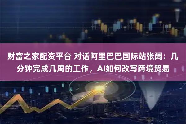 财富之家配资平台 对话阿里巴巴国际站张阔：几分钟完成几周的工作，AI如何改写跨境贸易