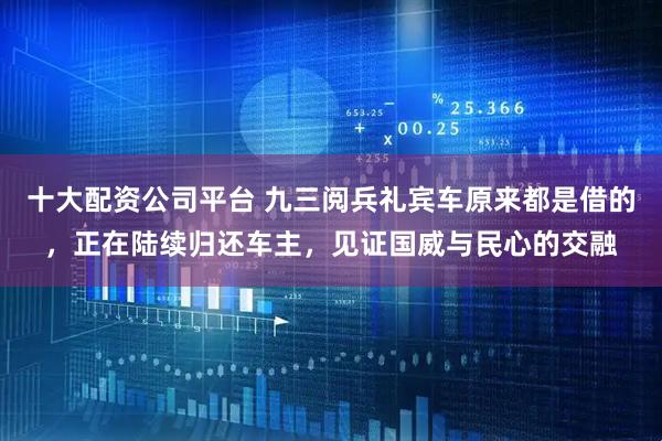 十大配资公司平台 九三阅兵礼宾车原来都是借的，正在陆续归还车主，见证国威与民心的交融