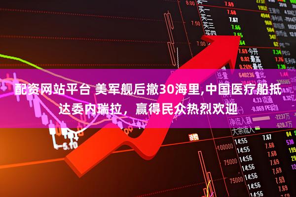 配资网站平台 美军舰后撤30海里,中国医疗船抵达委内瑞拉，赢得民众热烈欢迎