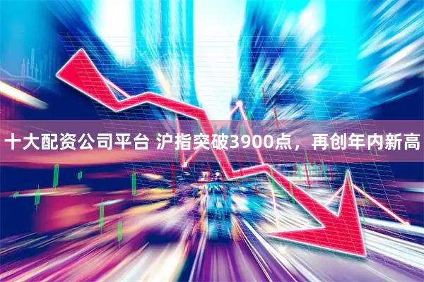 十大配资公司平台 沪指突破3900点，再创年内新高