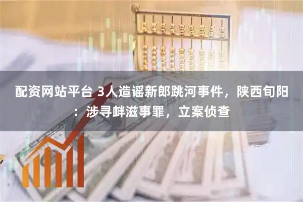配资网站平台 3人造谣新郎跳河事件，陕西旬阳：涉寻衅滋事罪，立案侦查