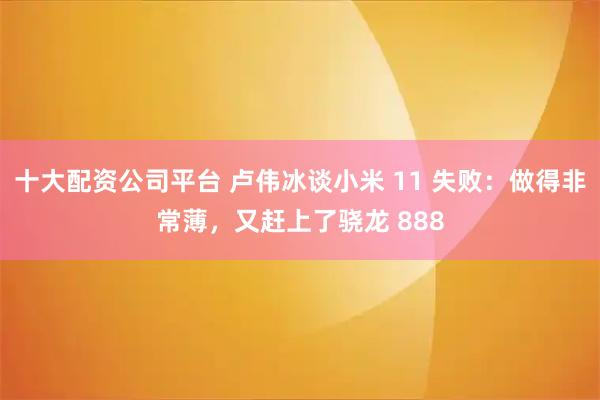 十大配资公司平台 卢伟冰谈小米 11 失败：做得非常薄，又赶上了骁龙 888