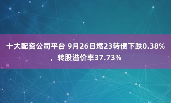 十大配资公司平台 9月26日燃23转债下跌0.38%，转股溢价率37.73%
