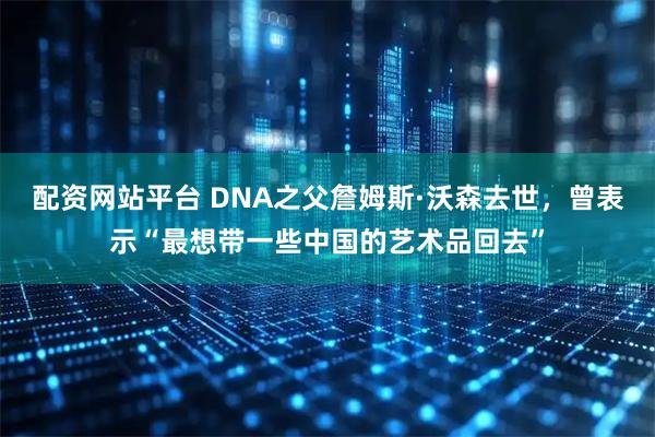 配资网站平台 DNA之父詹姆斯·沃森去世，曾表示“最想带一些中国的艺术品回去”