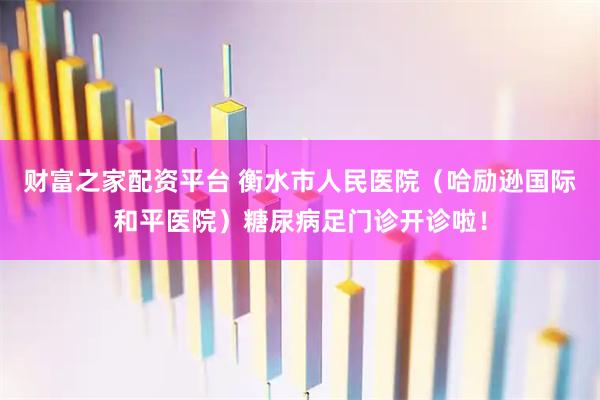 财富之家配资平台 衡水市人民医院（哈励逊国际和平医院）糖尿病足门诊开诊啦！