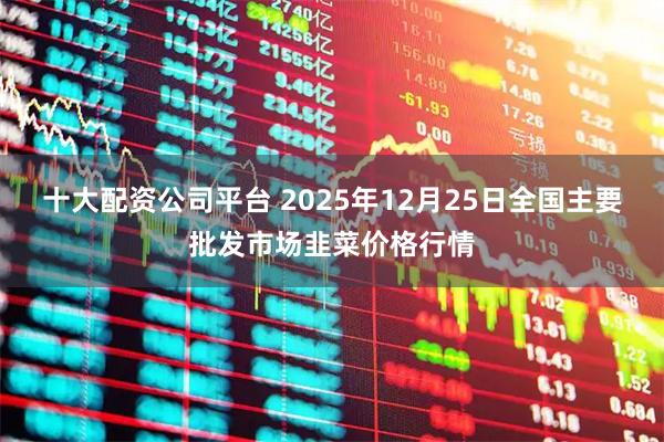 十大配资公司平台 2025年12月25日全国主要批发市场韭菜价格行情