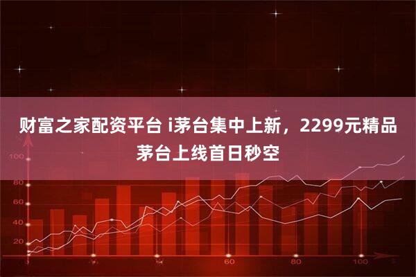 财富之家配资平台 i茅台集中上新，2299元精品茅台上线首日秒空