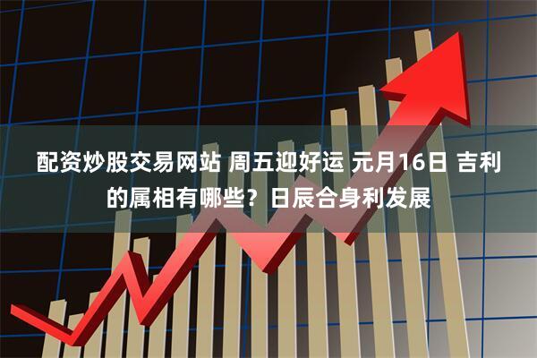 配资炒股交易网站 周五迎好运 元月16日 吉利的属相有哪些?日辰合身利发展