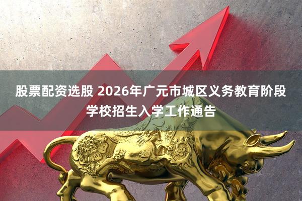 股票配资选股 2026年广元市城区义务教育阶段学校招生入学工作通告